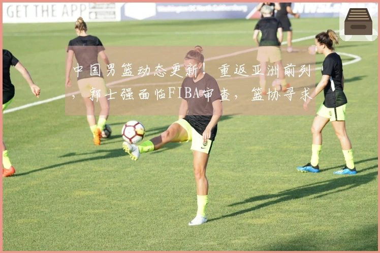 中国男篮动态更新！重返亚洲前列，郭士强面临FIBA审查，篮协寻求新援
