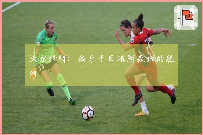 沃尔科特：我乐于目睹阿森纳的胜利