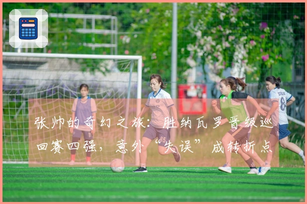 张帅的奇幻之旅：胜纳瓦罗晋级巡回赛四强，意外“失误”成转折点