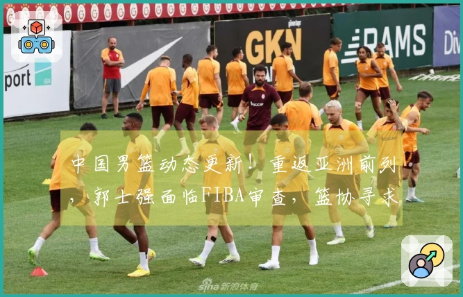 中国男篮动态更新！重返亚洲前列，郭士强面临FIBA审查，篮协寻求新援