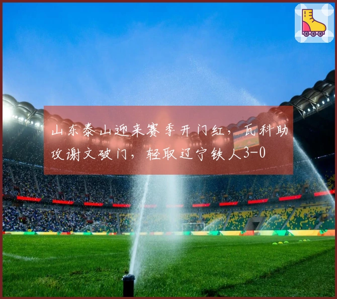 山东泰山迎来赛季开门红，瓦科助攻谢文破门，轻取辽宁铁人3-0