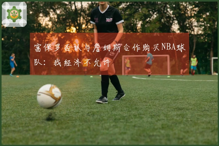 富保罗否认与詹姆斯合作购买NBA球队：我经济不允许