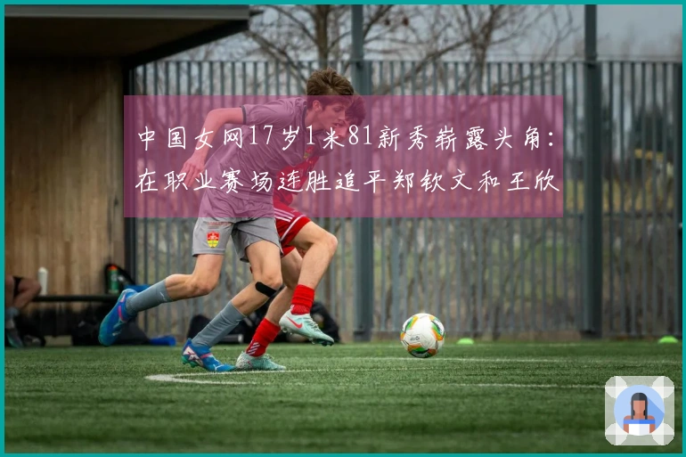 中国女网17岁1米81新秀崭露头角：在职业赛场连胜追平郑钦文和王欣瑜