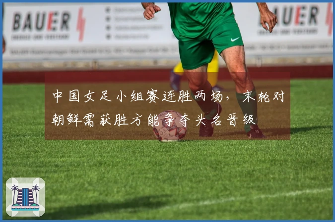 中国女足小组赛连胜两场，末轮对朝鲜需获胜方能争夺头名晋级