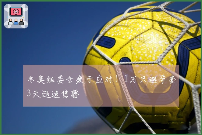 冬奥组委会疲于应对！1万只避孕套3天迅速售罄
