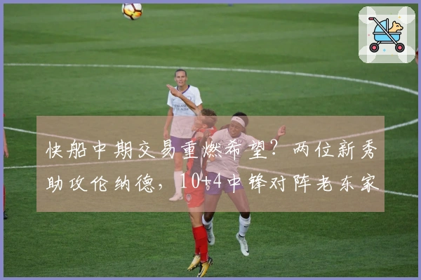 快船中期交易重燃希望？两位新秀助攻伦纳德，10+4中锋对阵老东家表现出色