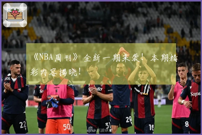 《NBA周刊》全新一期来袭！本期精彩内容揭晓！