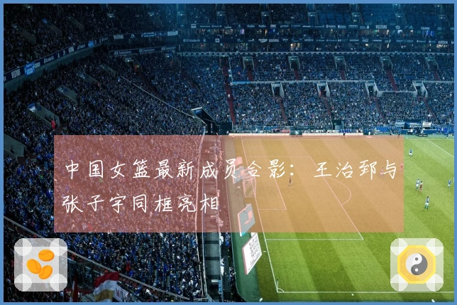 中国女篮最新成员合影：王治郅与张子宇同框亮相