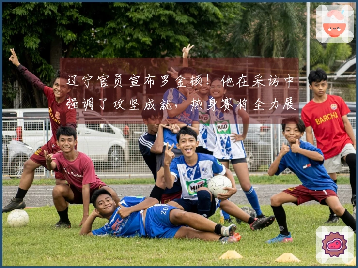 辽宁官员宣布罗金顿！他在采访中强调了攻坚成就，热身赛将全力展现！