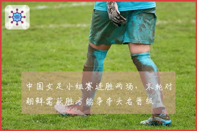 中国女足小组赛连胜两场，末轮对朝鲜需获胜方能争夺头名晋级