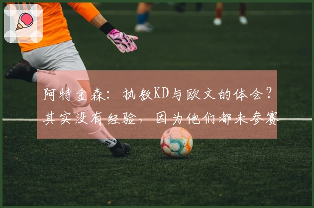阿特金森：执教KD与欧文的体会？其实没有经验，因为他们都未参赛