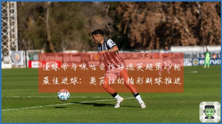 懂球帝与咪咕合作评选英超第29轮最佳进球：奥苏拉的精彩断球推进及内切射门