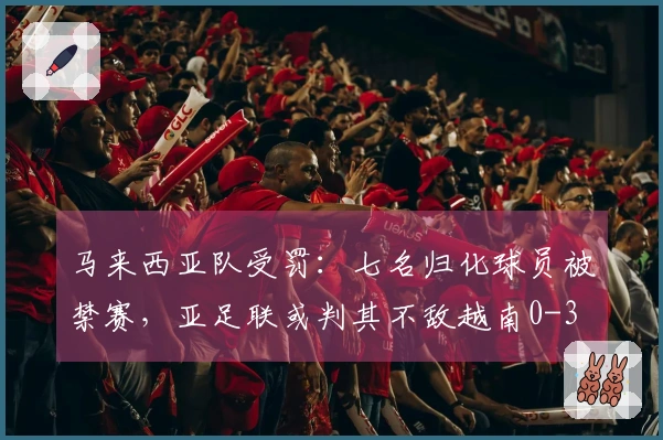 马来西亚队受罚：七名归化球员被禁赛，亚足联或判其不敌越南0-3