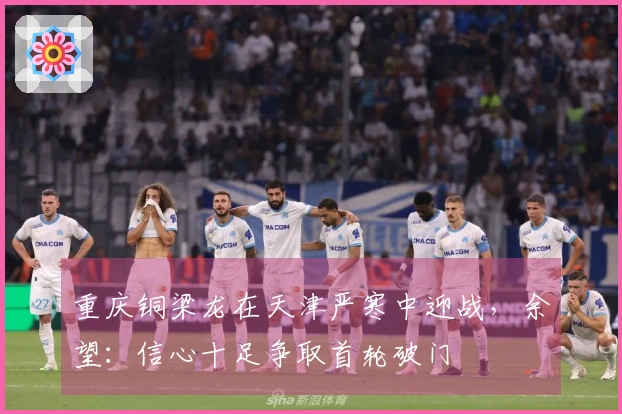 重庆铜梁龙在天津严寒中迎战，余望：信心十足争取首轮破门