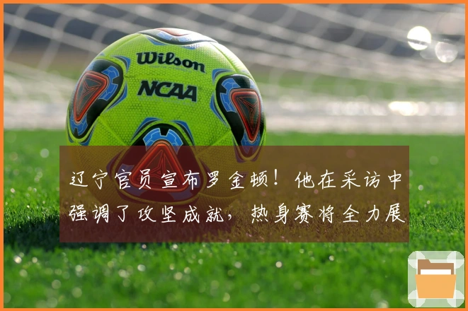 辽宁官员宣布罗金顿！他在采访中强调了攻坚成就，热身赛将全力展现！