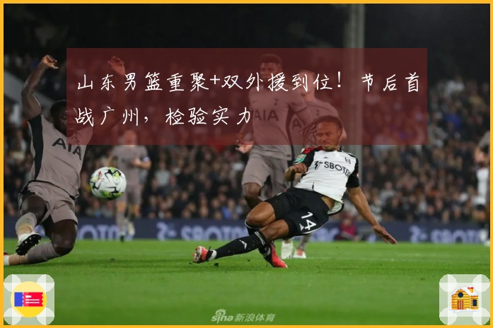 山东男篮重聚+双外援到位！节后首战广州，检验实力