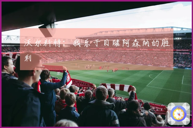沃尔科特：我乐于目睹阿森纳的胜利